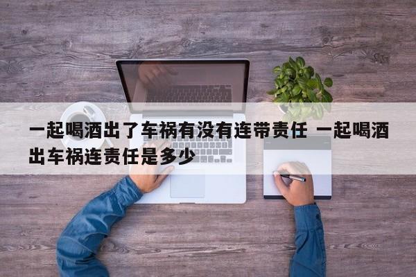 一起喝酒出了车祸有没有连带责任 一起喝酒出车祸连责任是多少