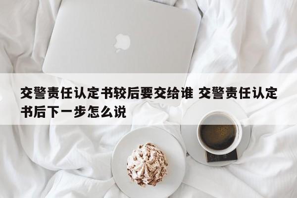 交警责任认定书较后要交给谁 交警责任认定书后下一步怎么说
