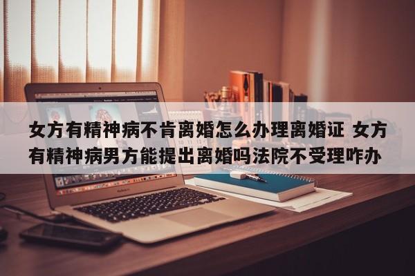 女方有精神病不肯离婚怎么办理离婚证 女方有精神病男方能提出离婚吗法院不受理咋办