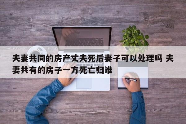 夫妻共同的房产丈夫死后妻子可以处理吗 夫妻共有的房子一方死亡归谁