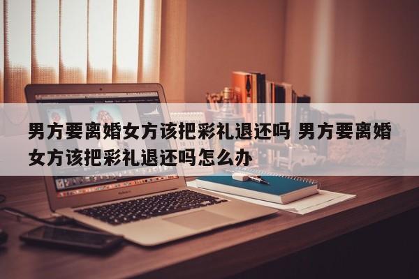 男方要离婚女方该把彩礼退还吗 男方要离婚女方该把彩礼退还吗怎么办