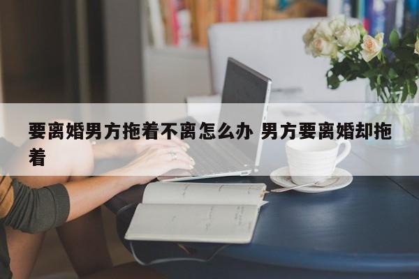 要离婚男方拖着不离怎么办 男方要离婚却拖着