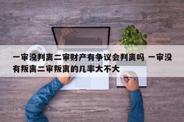 一审没判离二审财产有争议会判离吗 一审没有叛离二审叛离的几率大不大