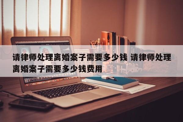 请律师处理离婚案子需要多少钱 请律师处理离婚案子需要多少钱费用