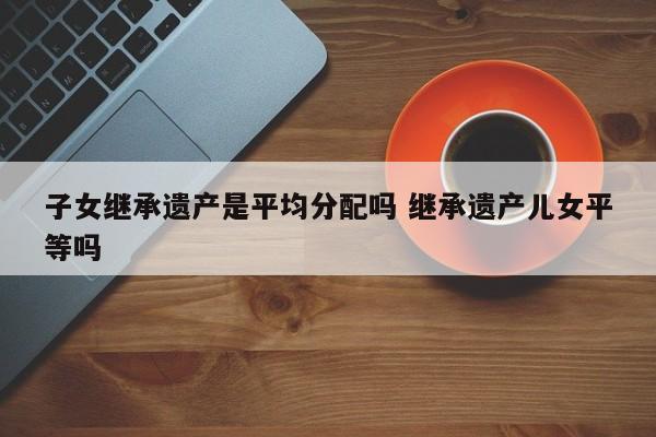 子女继承遗产是平均分配吗 继承遗产儿女平等吗