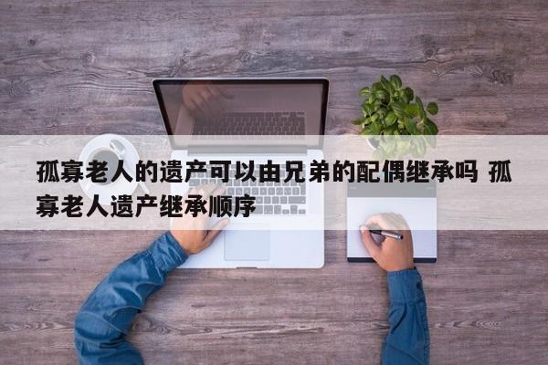 孤寡老人的遗产可以由兄弟的配偶继承吗 孤寡老人遗产继承顺序