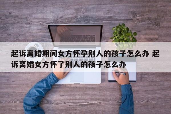 起诉离婚期间女方怀孕别人的孩子怎么办 起诉离婚女方怀了别人的孩子怎么办