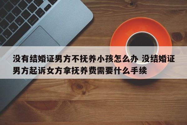 没有结婚证男方不抚养小孩怎么办 没结婚证男方起诉女方拿抚养费需要什么手续