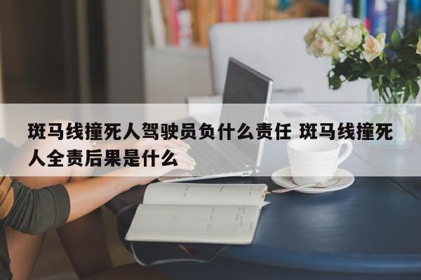 斑马线撞死人驾驶员负什么责任 斑马线撞死人全责后果是什么