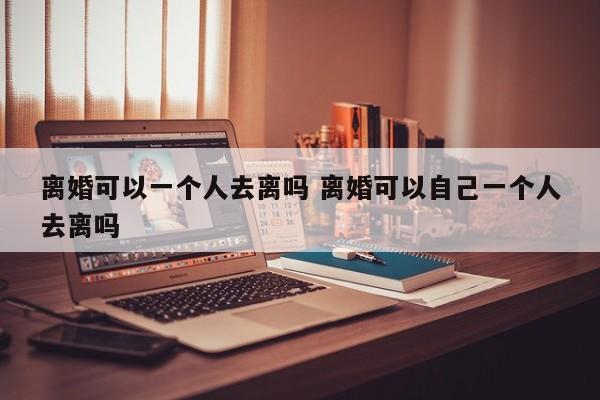 离婚可以一个人去离吗 离婚可以自己一个人去离吗
