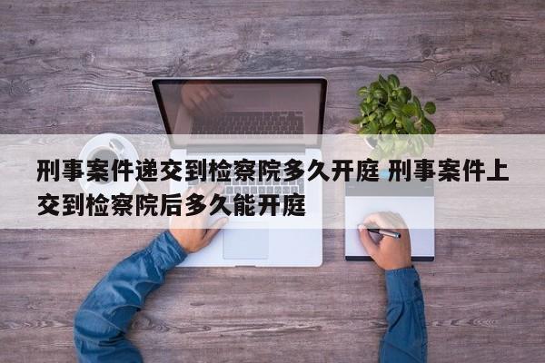 刑事案件递交到检察院多久开庭 刑事案件上交到检察院后多久能开庭