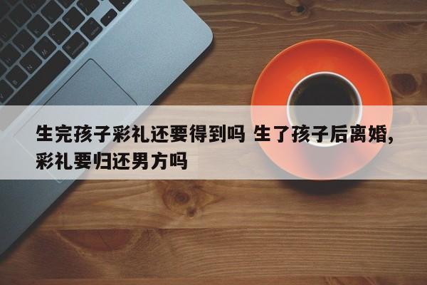 生完孩子彩礼还要得到吗 生了孩子后离婚,彩礼要归还男方吗