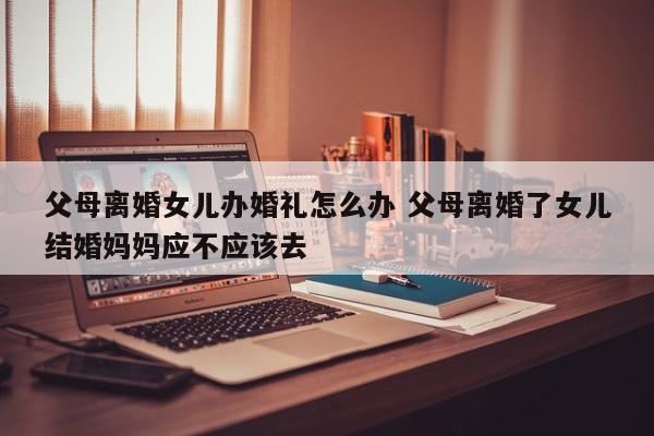 父母离婚女儿办婚礼怎么办 父母离婚了女儿结婚妈妈应不应该去