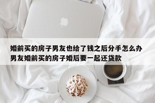 婚前买的房子男友也给了钱之后分手怎么办 男友婚前买的房子婚后要一起还贷款