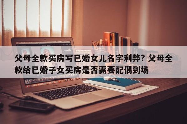 父母全款买房写已婚女儿名字利弊? 父母全款给已婚子女买房是否需要配偶到场