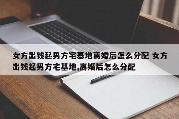 女方出钱起男方宅基地离婚后怎么分配 女方出钱起男方宅基地,离婚后怎么分配