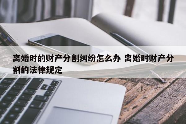 离婚时的财产分割纠纷怎么办 离婚时财产分割的法律规定