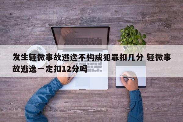 发生轻微事故逃逸不构成犯罪扣几分 轻微事故逃逸一定扣12分吗