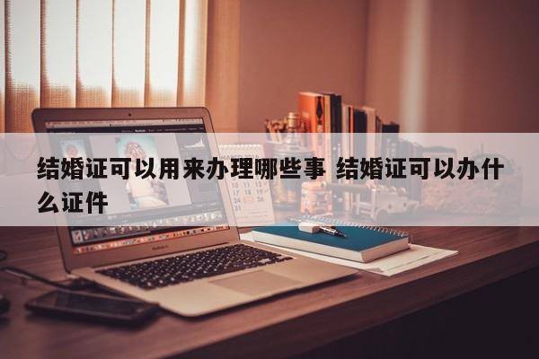 结婚证可以用来办理哪些事 结婚证可以办什么证件