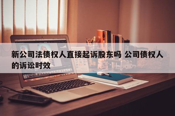 新公司法债权人直接起诉股东吗 公司债权人的诉讼时效