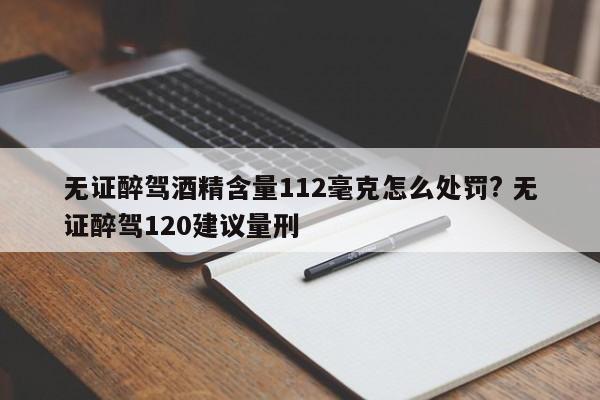 无证醉驾酒精含量112毫克怎么处罚? 无证醉驾120建议量刑