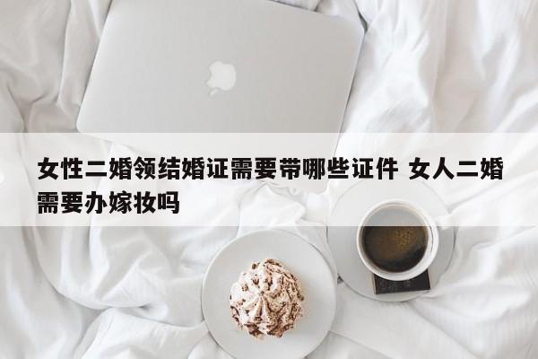 女性二婚领结婚证需要带哪些证件 女人二婚需要办嫁妆吗