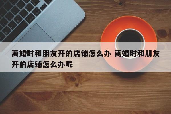 离婚时和朋友开的店铺怎么办 离婚时和朋友开的店铺怎么办呢