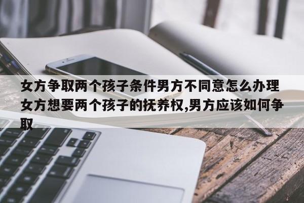 女方争取两个孩子条件男方不同意怎么办理 女方想要两个孩子的抚养权,男方应该如何争取