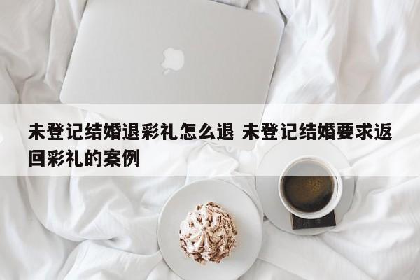 未登记结婚退彩礼怎么退 未登记结婚要求返回彩礼的案例