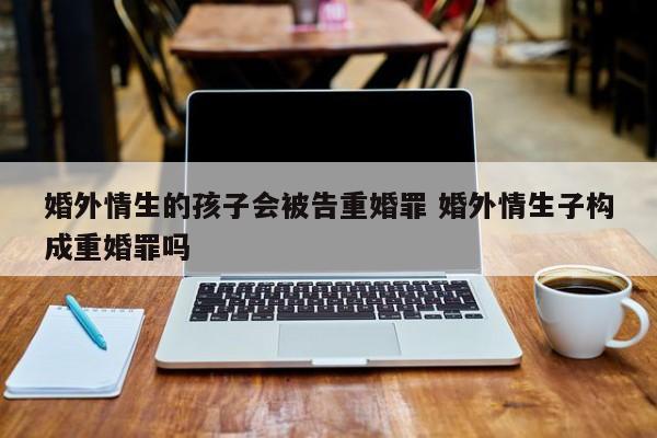 婚外情生的孩子会被告重婚罪 婚外情生子构成重婚罪吗