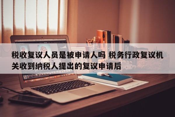 税收复议人员是被申请人吗 税务行政复议机关收到纳税人提出的复议申请后