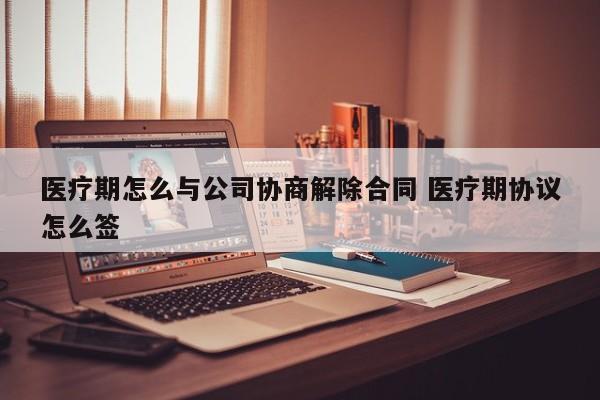 医疗期怎么与公司协商解除合同 医疗期协议怎么签