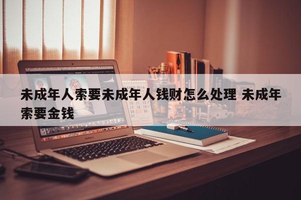 未成年人索要未成年人钱财怎么处理 未成年索要金钱
