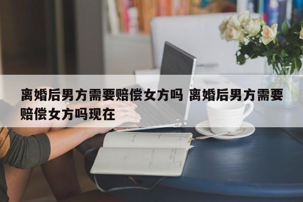 离婚后男方需要赔偿女方吗 离婚后男方需要赔偿女方吗现在
