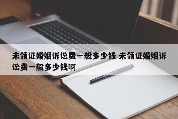 未领证婚姻诉讼费一般多少钱 未领证婚姻诉讼费一般多少钱啊
