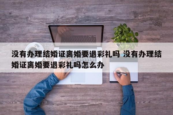 没有办理结婚证离婚要退彩礼吗 没有办理结婚证离婚要退彩礼吗怎么办