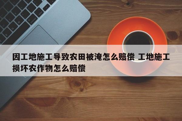 因工地施工导致农田被淹怎么赔偿 工地施工损坏农作物怎么赔偿