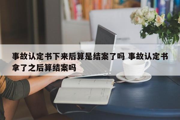 事故认定书下来后算是结案了吗 事故认定书拿了之后算结案吗
