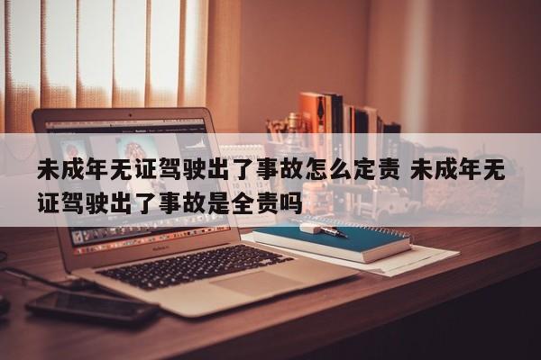 未成年无证驾驶出了事故怎么定责 未成年无证驾驶出了事故是全责吗