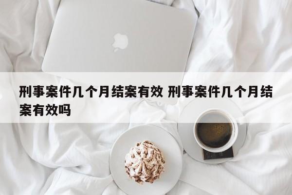 刑事案件几个月结案有效 刑事案件几个月结案有效吗