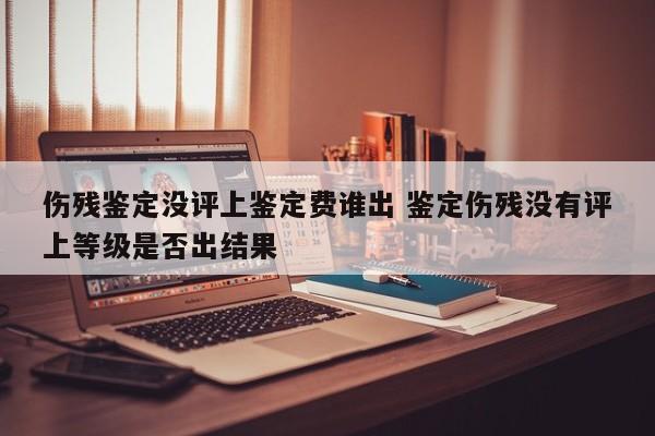 伤残鉴定没评上鉴定费谁出 鉴定伤残没有评上等级是否出结果