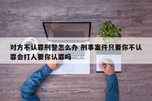 对方不认罪刑警怎么办 刑事案件只要你不认罪会打人要你认罪吗