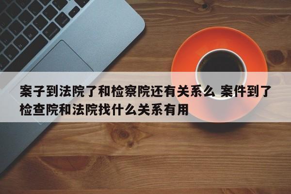 案子到法院了和检察院还有关系么 案件到了检查院和法院找什么关系有用