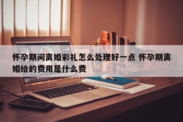 怀孕期间离婚彩礼怎么处理好一点 怀孕期离婚给的费用是什么费