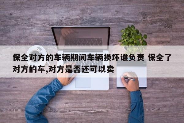 保全对方的车辆期间车辆损坏谁负责 保全了对方的车,对方是否还可以卖