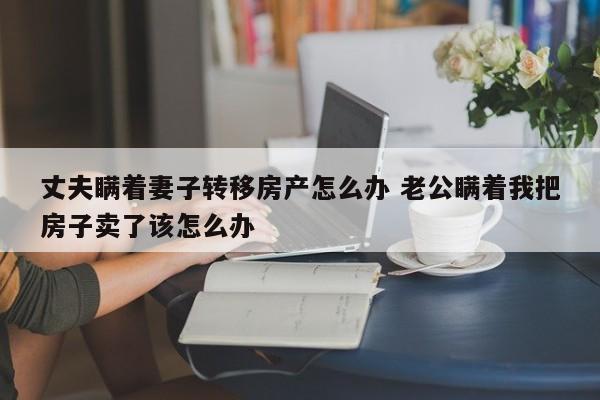 丈夫瞒着妻子转移房产怎么办 老公瞒着我把房子卖了该怎么办