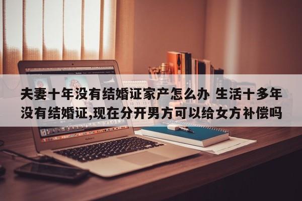 夫妻十年没有结婚证家产怎么办 生活十多年没有结婚证,现在分开男方可以给女方补偿吗