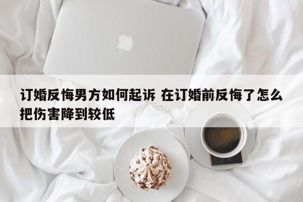 订婚反悔男方如何起诉 在订婚前反悔了怎么把伤害降到较低