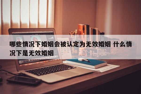 哪些情况下婚姻会被认定为无效婚姻 什么情况下是无效婚姻