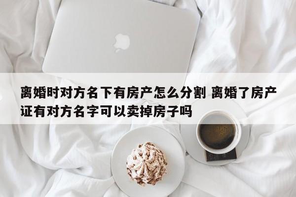 离婚时对方名下有房产怎么分割 离婚了房产证有对方名字可以卖掉房子吗
